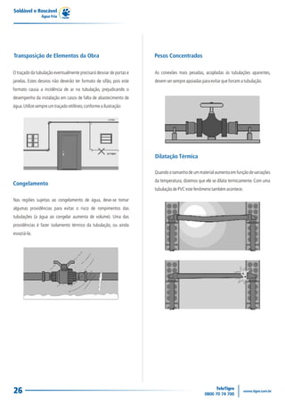 Soldável e Roscável
                Água Fria




Transposição de Elementos da Obra                                    Pesos Concentrados

O traçado da tubulação eventualmente precisará desviar de portas e   As conexões mais pesadas, acopladas às tubulações aparentes,
janelas. Estes desvios não deverão ter formato de sifão, pois este   devem ser sempre apoiadas para evitar que forcem a tubulação.
formato causa a incidência de ar na tubulação, prejudicando o
desempenho da instalação em casos de falta de abastecimento de
água. Utilize sempre um traçado retilíneo, conforme a ilustração:




                                                                     Dilatação Térmica

                                                                     Quando o tamanho de um material aumenta em função de variações
                                                                     da temperatura, dizemos que ele se dilata termicamente. Com uma
Congelamento
                                                                     tubulação de PVC este fenômeno também acontece.

Nas regiões sujeitas ao congelamento de água, deve-se tomar
algumas providências para evitar o risco de rompimentos das
tubulações (a água ao congelar aumenta de volume). Uma das
providências é fazer isolamento térmico da tubulação, ou ainda
esvaziá-la.




26
 