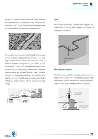 Soldável e Roscável
                                                                                                                        Água Fria




Portanto, são necessários certos cuidados: em trechos longos de       Liras
tubulações enterradas, é recomendável instalar a tubulação em
formato de “cobra”, ou seja, não muito alinhada. Desta forma ela      Para os casos de trechos longos e aparentes, entre dois pontos fixos,

terá maior flexibilidade para absorver as possíveis dilatações.       deve-se executar uma lira para compensar as variações de
                                                                      comprimentos da tubulação.




Por exemplo, imagine que uma rede de PVC soldável foi montada
numa tarde de sol quente, para interligar uma bomba a uma caixa
d'água a 500 metros de distância. Após terminar o serviço, o
encanador espera até o dia seguinte para ligar a bomba. As valas
ficaram abertas. O tubo foi colocado de forma bem alinhada, reto.
No outro dia, na ligação do registro de saída da bomba, o adaptador   Vibrações em Bombas
estava rompido. O que aconteceu? Durante a noite a tubulação
resfriou-se com a queda da temperatura, e se retraiu, forçando o      A fim de evitar que as tubulações de recalque possam romper-se por
adaptador até rompê-lo. Se a tubulação estivesse à vontade, não tão   fadiga, recomenda-se que entre a bomba e a tubulação seja inserido
alinhada, seu comprimento seria suficiente para compensar esta        um mangote de borracha, que irá absorver as vibrações da bomba.
retração.                                                             Isto evitará ruídos desagradáveis e danos à estrutura do prédio.




                                                                                                                                     27
 