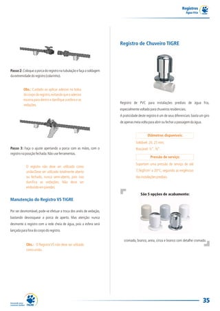 Registros
                                                                                                                        Água Fria




                                                                      Registro de Chuveiro TIGRE




Passo 2: Coloque a porca do registro na tubulação e faça a soldagem
da extremidade do registro (colarinho).


          Obs.: Cuidado ao aplicar adesivo na bolsa
          do corpo do registro, evitando que o adesivo
          escorra para dentro e danifique a esfera e as
                                                                      Registro de PVC para instalações prediais de água fria,
          vedações.
                                                                      especialmente voltado para chuveiros residenciais.
                                                                      A praticidade deste registro é um de seus diferenciais: basta um giro
                                                                      de apenas meia volta para abrir ou fechar a passagem da água.


                                                                                           Diâmetros disponíveis:
                                                                                  Soldável: 20, 25 mm;
Passo 3: Faça o ajuste apertando a porca com as mãos, com o                       Roscável: ½”, ¾”.
registro na posição fechada. Não use ferramentas.
                                                                                             Pressão de serviço:
                                                                                  Suportam uma pressão de serviço de até
            O registro não deve ser utilizado como
            união.Deve ser utilizado totalmente aberto                            7,5kgf/cm² a 20°C, seguindo as exigências
            ou fechado, nunca semi-aberto, pois isso                              das instalações prediais.
            danifica as vedações. Não deve ser
            embutido em paredes.
                                                                                     São 5 opções de acabamento:
Manutenção do Registro VS TIGRE

Por ser desmontável, pode-se efetuar a troca dos anéis de vedação,
bastando desrosquear a porca de aperto. Mas atenção: nunca
desmonte o registro com a rede cheia de água, pois a esfera será
lançada para fora do corpo do registro.

                                                                         cromado, branco, areia, cinza e branco com detalhe cromado.
            Obs.: O Registro VS não deve ser utilzado
            como união.




                                                                                                                                      35
 