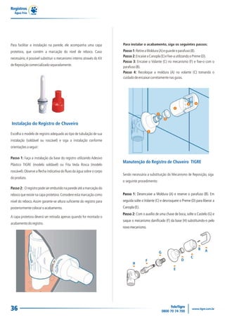 Registros
  Água Fria




Para facilitar a instalação na parede, ele acompanha uma capa           Para instalar o acabamento, siga os seguintes passos:

protetora, que contém a marcação do nível de reboco. Caso               Passo 1: Retire a Moldura (A) e guarde o parafuso (B).
                                                                        Passo 2: Encaixe a Canopla (E) e fixe-a utilizando o Preme (D).
necessário, é possível substituir o mecanismo interno através do Kit
                                                                        Passo 3: Encaixe o Volante (C) no mecanismo (F) e fixe-o com o
de Reposição comercializado separadamente.
                                                                        parafuso (B).
                                                                        Passo 4: Recoloque a moldura (A) no volante (C) tomando o
                                                                        cuidado de encaixar corretamente nas guias.




                                                                                                                        B       A

                                                                                                              C

                                                                                                 F

                                                                                                         D

Instalação do Registro de Chuveiro
                                                                                            E
Escolha o modelo de registro adequado ao tipo de tubulação de sua
instalação (soldável ou roscável) e siga a instalação conforme
orientações a seguir:

Passo 1: Faça a instalação da base do registro utilizando Adesivo
                                                                        Manutenção do Registro de Chuveiro TIGRE
Plástico TIGRE (modelo soldável) ou Fita Veda Rosca (modelo
roscável). Observe a flecha indicativa do fluxo da água sobre o corpo
                                                                        Sendo necessária a substituição do Mecanismo de Reposição, siga
do produto.
                                                                        o seguinte procedimento:
Passo 2: O registro pode ser embutido na parede até a marcação do
reboco que existe na capa protetora. Considere esta marcação como       Passo 1: Desencaixe a Moldura (A) e reserve o parafuso (B). Em
nível do reboco. Assim garante-se altura suficiente do registro para    seguida solte o Volante (C) e desrosqueie o Preme (D) para liberar a
posteriormente colocar o acabamento.                                    Canopla (E).
                                                                        Passo 2: Com o auxílio de uma chave de boca, solte o Castelo (G) e
A capa protetora deverá ser retirada apenas quando for montado o
                                                                        saque o mecanismo danificado (F) da base (H) substituindo-o pelo
acabamento do registro.
                                                                        novo mecanismo.




                                                                                                                                    B   A
                                                                                                     G
                                                                                                                            C
                                                                                        F                          D
                                                                               H
                                                                                                             E




36
 