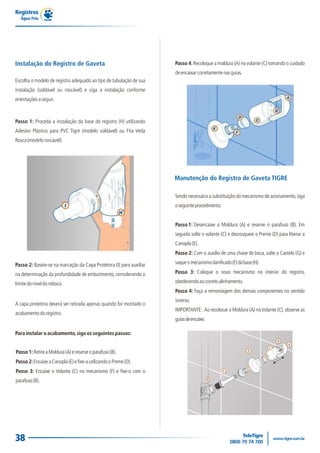 Registros
   Água Fria




Instalação do Registro de Gaveta                                     Passo 4: Recoloque a moldura (A) no volante (C) tomando o cuidado
                                                                     de encaixar corretamente nas guias.
Escolha o modelo de registro adequado ao tipo de tubulação de sua
instalação (soldável ou roscável) e siga a instalação conforme
orientações a seguir.



Passo 1: Proceda a instalação da base do registro (H) utilizando
Adesivo Plástico para PVC Tigre (modelo soldável) ou Fita Veda
Rosca (modelo roscável).




                                                                     Manutenção do Registro de Gaveta TIGRE

                                                                     Sendo necessária a substituição do mecanismo de acionamento, siga
                                                                     o seguinte procedimento:


                                                                     Passo 1: Desencaixe a Moldura (A) e reserve o parafuso (B). Em
                                                                     seguida solte o volante (C) e desrosqueie o Preme (D) para liberar a
                                                                     Canopla (E).
                                                                     Passo 2: Com o auxílio de uma chave de boca, solte o Castelo (G) e

Passo 2: Baseie-se na marcação da Capa Protetora (I) para auxiliar   saque o mecanismo danificado (F) da base (H).

na determinação da profundidade de embutimento, considerando o       Passo 3: Coloque o novo mecanismo no interior do registro,

limite do nível do reboco.                                           obedecendo ao correto alinhamento.
                                                                     Passo 4: Faça a remontagem dos demais componentes no sentido
                                                                     inverso.
A capa protetora deverá ser retirada apenas quando for montado o
                                                                     IMPORTANTE: Ao recolocar a Moldura (A) no Volante (C), observe as
acabamento do registro.
                                                                     guias de encaixe.

Para instalar o acabamento, siga os seguintes passos:
                                                                                                                             B
                                                                                                                                 A
                                                                                                                         C
                                                                                                           E
Passo 1: Retire a Moldura (A) e reserve o parafuso (B).
                                                                                                                     D
Passo 2: Encaixe a Canopla (E) e fixe-a utilizando o Preme (D).
                                                                                                           G
Passo 3: Encaixe o Volante (C) no mecanismo (F) e fixe-o com o                                  F

                                                                                         H
parafuso (B).




38
 