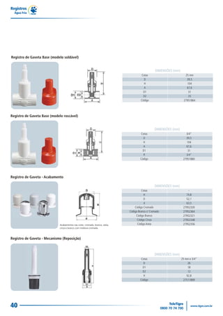 Registros
  Água Fria




Registro de Gaveta Base (modelo soldável)


                                                                 DIMENSÕES (mm)
                                                      Cotas                         25 mm
                                                        D                            39,5
                                                        H                            104
                                                        A                            67,6
                                                        D1                            31
                                                        D2                            25
                                                      Código                       27951864




Registro de Gaveta Base (modelo roscável)


                                                                 DIMENSÕES (mm)
                                                     Cotas                           3/4"
                                                       D                             39,5
                                                       H                              104
                                                       A                             67,6
                                                       D1                             31
                                                       R                             3/4"
                                                     Código                        27951880




Registro de Gaveta - Acabamento

                                                                 DIMENSÕES (mm)
                                                       Cotas                           -
                                                        H                            74,8
                                                        D                            52,1
                                                         d                           63,5
                                                 Código Cromado                    27952330
                                             Código Branco c/ Cromado              27952364
                                                  Código Branco                    27952321
                                                   Código Cinza                    27952348
                                                   Código Areia                    27952356



Registro de Gaveta - Mecanismo (Reposição)



                                                                 DIMENSÕES (mm)
                                                     Cotas                        25 mm e 3/4"
                                                       D                               26
                                                       D1                              18
                                                       D2                              12
                                                       H                              92,8
                                                     Código                        27511899




40
 