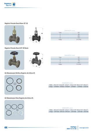 Registros
  Água Fria




Registro Pressão Docol Base JET 30



                                                                              DIMENSÕES (mm)
                                                                  Cotas                              3/4"
                                                                    A                                 60
                                                                    B                                89,5
                                                                    D                                47,5
                                                                  Código                           37121002




Registro Pressão Docol JET 30 Bruto



                                                                              DIMENSÕES (mm)
                                                                  Cotas                              3/4"
                                                                    A                                  60
                                                                    B                                 725
                                                                    D                                47,5
                                                                  Código                           37121061




Kit Manutenção Nitrílica Registro de Esfera VS




                                                                           DIMENSÕES (mm)
                                                 Bitola 20 ou 1/2" 25 ou 3/4" 32 ou 1" 40 ou 1.1/4" 50 ou 1.1/2" 60 ou 2"
                                                 Código 27959008 27959024 27959040 27959067 27959083 27959105




Kit Manutenção Viton Registro de Esfera VS




                                                                           DIMENSÕES (mm)
                                                 Bitola 20 ou 1/2" 25 ou 3/4" 32 ou 1" 40 ou 1.1/4" 50 ou 1.1/2" 60 ou 2"
                                                 Código 27951309 27951325 27951341 27951368 27951384 27951406




44
 