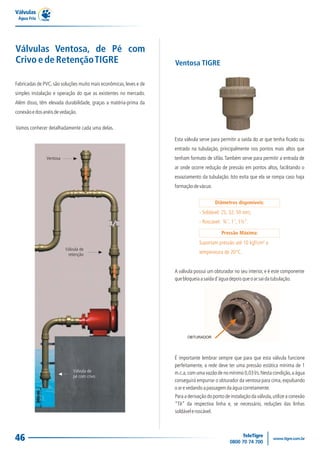 Válvulas
 Água Fria




Válvulas Ventosa, de Pé com
Crivo e de Retenção TIGRE                                           Ventosa TIGRE

Fabricadas de PVC, são soluções muito mais econômicas, leves e de
simples instalação e operação do que as existentes no mercado.
Além disso, têm elevada durabilidade, graças a matéria-prima da
conexão e dos anéis de vedação.

Vamos conhecer detalhadamente cada uma delas.

                                                                    Esta válvula serve para permitir a saída do ar que tenha ficado ou
                                                                    entrado na tubulação, principalmente nos pontos mais altos que
               Ventosa                                              tenham formato de sifão. Também serve para permitir a entrada de
                                                                    ar onde ocorre redução de pressão em pontos altos, facilitando o
                                                                    esvaziamento da tubulação. Isto evita que ela se rompa caso haja
                                                                    formação de vácuo.


                                                                                         Diâmetros disponíveis:
                                                                                - Soldável: 25, 32, 50 mm;
                                                                                - Roscável: ¾´´, 1´´, 1½”.

                                                                                            Pressão Máxima:
                                                                                Suportam pressão até 10 kgf/cm² a
                         Válvula de
                          retenção                                              temperatura de 20°C.


                                                                    A válvula possui um obturador no seu interior, e é este componente
                                                                    que bloqueia a saída d'água depois que o ar sai da tubulação.




                                                                          OBTURADOR




                                                                    É importante lembrar sempre que para que esta válvula funcione
                                                                    perfeitamente, a rede deve ter uma pressão estática mínima de 1
                             Válvula de                             m.c.a, com uma vazão de no mínimo 0,03 l/s. Nesta condição, a água
                             pé com crivo
                                                                    conseguirá empurrar o obturador da ventosa para cima, expulsando
                                                                    o ar e vedando a passagem da água corretamente.
                                                                    Para a derivação do ponto de instalação da válvula, utilize a conexão
                                                                    “Tê” da respectiva linha e, se necessário, reduções das linhas
                                                                    soldável e roscável.




46
 