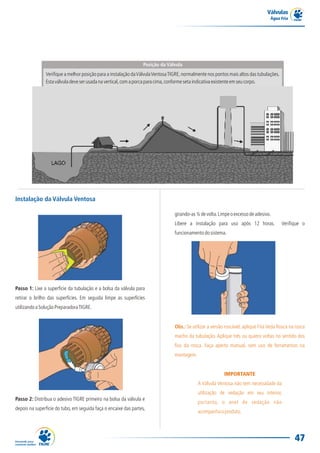 Válvulas
                                                                                                                                   Água Fria




                                                                  Posição da Válvula
               Verifique a melhor posição para a instalação da Válvula Ventosa TIGRE, normalmente nos pontos mais altos das tubulações.
               Esta válvula deve ser usada na vertical, com a porca para cima, conforme seta indicativa existente em seu corpo.




Instalação da Válvula Ventosa

                                                                                 girando-as ¼ de volta. Limpe o excesso de adesivo.
                                                                                 Libere a instalação para uso após 12 horas.              Verifique o
                                                                                 funcionamento do sistema.




Passo 1: Lixe a superfície da tubulação e a bolsa da válvula para
retirar o brilho das superfícies. Em seguida limpe as superfícies
utilizando a Solução Preparadora TIGRE.


                                                                                 Obs.: Se utilizar a versão roscável, aplique Fita Veda Rosca na rosca
                                                                                 macho da tubulação. Aplique três ou quatro voltas no sentido dos
                                                                                 fios da rosca. Faça aperto manual, sem uso de ferramentas na
                                                                                 montagem.


                                                                                                           IMPORTANTE
                                                                                             A Válvula Ventosa não tem necessidade da
                                                                                             utilização de vedação em seu interior,
Passo 2: Distribua o adesivo TIGRE primeiro na bolsa da válvula e
                                                                                             portanto, o anel de vedação não
depois na superfície do tubo, em seguida faça o encaixe das partes,
                                                                                             acompanha o produto.




                                                                                                                                                47
 