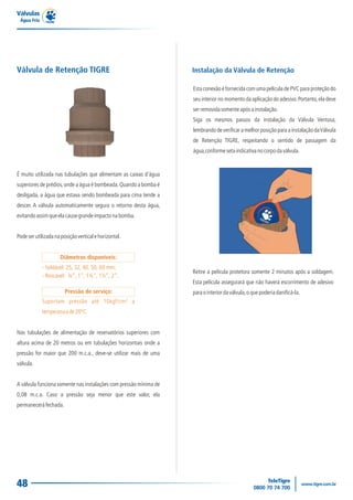 Válvulas
 Água Fria




Válvula de Retenção TIGRE                                          Instalação da Válvula de Retenção

                                                                   Esta conexão é fornecida com uma película de PVC para proteção do
                                                                   seu interior no momento da aplicação do adesivo. Portanto, ela deve
                                                                   ser removida somente após a instalação.
                                                                   Siga os mesmos passos da instalação da Válvula Ventosa,
                                                                   lembrando de verificar a melhor posição para a instalação da Válvula
                                                                   de Retenção TIGRE, respeitando o sentido de passagem da
                                                                   água,conforme seta indicativa no corpo da válvula.


É muito utilizada nas tubulações que alimentam as caixas d'água
superiores de prédios, onde a água é bombeada. Quando a bomba é
desligada, a água que estava sendo bombeada para cima tende a
descer. A válvula automaticamente segura o retorno desta água,
evitando assim que ela cause grande impacto na bomba.


Pode ser utilizada na posição vertical e horizontal.


                     Diâmetros disponíveis:
             - Soldável: 25, 32, 40, 50, 60 mm;
                                                                   Retire a película protetora somente 2 minutos após a soldagem.
             - Roscável: ¾”, 1”, 1¼”, 1½”, 2”.
                                                                   Esta película assegurará que não haverá escorrimento de adesivo
                        Pressão de serviço:                        para o interior da válvula, o que poderia danificá-la.
             Suportam pressão até 10kgf/cm² a
             temperatura de 20ºC.


Nas tubulações de alimentação de reservatórios superiores com
altura acima de 20 metros ou em tubulações horizontais onde a
pressão for maior que 200 m.c.a., deve-se utilizar mais de uma
válvula.


A válvula funciona somente nas instalações com pressão mínima de
0,08 m.c.a. Caso a pressão seja menor que este valor, ela
permanecerá fechada.




48
 