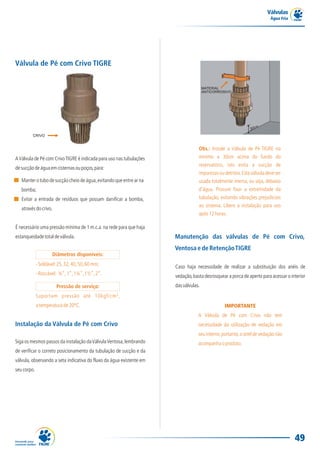 Válvulas
                                                                                                                        Água Fria




Válvula de Pé com Crivo TIGRE


                                                                                      MATERIAL
                                                                                      ANTICORROSIVO




         CRIVO


                                                                                  Obs.: Instale a Válvula de Pé TIGRE no
A Válvula de Pé com Crivo TIGRE é indicada para uso nas tubulações                mínimo a 30cm acima do fundo do
                                                                                  reservatório, isto evita a sucção de
de sucção de água em cisternas ou poços, para:
                                                                                  impurezas ou detritos. Esta válvula deve ser
   Manter o tubo de sucção cheio de água, evitando que entre ar na                usada totalmente imersa, ou seja, debaixo
   bomba;                                                                         d'água. Procure fixar a extremidade da
   Evitar a entrada de resíduos que possam danificar a bomba,                     tubulação, evitando vibrações prejudiciais
                                                                                  ao sistema. Libere a instalação para uso
   através do crivo.
                                                                                  após 12 horas.

É necessário uma pressão mínima de 1 m.c.a. na rede para que haja
estanqueidade total de válvula.                                       Manutenção das válvulas de Pé com Crivo,
                                                                      Ventosa e de Retenção TIGRE
                       Diâmetros disponíveis:
             - Soldável: 25, 32, 40, 50, 60 mm;                       Caso haja necessidade de realizar a substituição dos anéis de
             - Roscável: ¾”, 1”, 1¼”, 1½”, 2”.                        vedação, basta desrosquear a porca de aperto para acessar o interior
                        Pressão de serviço:                           das válvulas.
             Suportam pressão até 10kgf/cm²,
             a temperatura de 20ºC.                                                             IMPORTANTE
                                                                                  A Válvula de Pé com Crivo não tem
Instalação da Válvula de Pé com Crivo                                             necessidade da utilização de vedação em
                                                                                  seu interior, portanto, o anel de vedação não
Siga os mesmos passos da instalação da Válvula Ventosa, lembrando                 acompanha o produto.
de verificar o correto posicionamento da tubulação de sucção e da
válvula, observando a seta indicativa do fluxo da água existente em
seu corpo.




                                                                                                                                    49
 