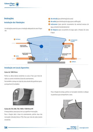 Caixas d’Água
         Água Fria




Instruções                                                            1   de entrada (para alimentação da caixa)
                                                                      2   de saída (para distribuição da água para a edificação)
Instalação das Tubulações
                                                                      3   extravasor (para permitir escoamento de eventual excesso de
                                                                          água, evitando transbordamento)
As tubulações essenciais para a instalação adequada da caixa d'água
são:
                                                                      4   de limpeza (para escoamento da água após a limpeza da caixa
                                                                          d'água



                 1 ENTRADA
                                                                                                           3   EXTRAVASOR/
                                                                                                               LADRÃO




                 2   SAÍDA




                                                                                                               4 LIMPEZA




Instalação em Locais Aparentes

Caixa de 1000 litros:

Perfure as aletas laterais existentes na caixa e fixe-a por meio de
cabos ou arames resistentes à base do assentamento.
Fixe também a tampa ao corpo da caixa através dos parafusos que a
acompanham (4 unidades).




                                                                          Para a fixação da tampa, perfure as marcações restantes e coloque
                                                                          os parafusos que acompanham a caixa.




Caixas de 310, 500, 750, 1000 e 1500 litros RT:
A tampa destas caixas possui em sua superfície 4 marcações.
Para a fixação dela à base de assentamento, perfure duas das
marcações indicadas (broca n°8) e fixe-a por meio de cabos (arame
resistente).




54
 