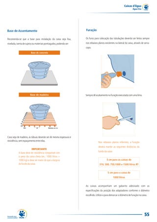 Caixas d’Água
                                                                                                                       Água Fria




Base de Assentamento                                                 Furação

Recomenda-se que a base para instalação da caixa seja lisa,          Os furos para colocação das tubulações deverão ser feitos sempre

nivelada, isenta de sujeira ou materiais pontiagudos, podendo ser:   nos rebaixos planos existentes na lateral da caixa, através de serra-
                                                                     copo.
                         Base de concreto




                        Base de madeira                              Sempre dê acabamento na furação executada com uma lima.




Caso seja de madeira, as tábuas deverão ser de mesma espessura e
resistência, sem espaçamento entre elas.
                                                                                  Nos rebaixos planos inferiores, a furação
                                                                                  deverá manter as seguintes distâncias do
                         IMPORTANTE
                                                                                  fundo da caixa:
            A base deve ter resistência compatível com
            o peso da caixa cheia (ex.: 1000 litros =
            1000 kg) e deve ser maior do que a largura                                     3 cm para as caixas de
            do fundo da caixa.                                                     310, 500, 750,1000 e 1500 litros RT


                                                                                            5 cm para a caixa de
                                                                                                    1000 litros


                                                                     As caixas acompanham um gabarito adesivado com as
                                                                     especificações da posição dos adaptadores conforme o diâmetro
                                                                     escolhido. Utilize-o para demarcar o diâmetro de furação na caixa.




                                                                                                                                    55
 