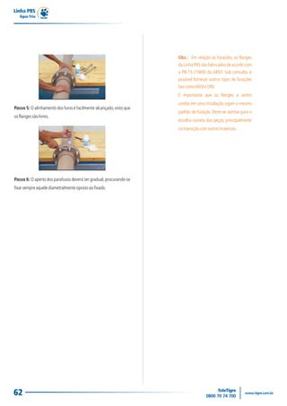 Linha PBS
   Água Fria




                                                                     Obs.: Em relação às furações, os flanges
                                                                     da Linha PBS são fabricados de acordo com
                                                                     a PB-15 (1969) da ABNT. Sob consulta, é
                                                                     possível fornecer outros tipos de furações
                                                                     tais como ANSI e DIN.
                                                                     É importante que os flanges a serem
                                                                     unidos em uma instalação sigam o mesmo
Passo 5: O alinhamento dos furos é facilmente alcançado, visto que
                                                                     padrão de furação. Deve-se atentar para a
os flanges são livres.
                                                                     escolha correta das peças, principalmente
                                                                     na transição com outros materiais.




Passo 6: O aperto dos parafusos deverá ser gradual, procurando-se
fixar sempre aquele diametralmente oposto ao fixado.




62
 