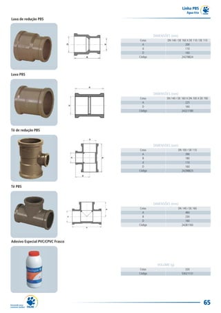 Linha PBS
                                                                   Água Fria

Luva de redução PBS



                                            DIMENSÕES (mm)
                                   Cotas            DN 140 / DE 160 X DE 110 / DE 110
                                     A                            200
                                     d                            110
                                     D                            160
                                   Código                       24278824




Luva PBS




                                            DIMENSÕES (mm)
                                   Cotas           DN 140 / DE 160 X DN 100 X DE 190
                                     A                            225
                                     D                            160
                                   Código                      24221180




Tê de redução PBS



                                            DIMENSÕES (mm)
                                   Cotas                    DN 100 / DE 110
                                     A                           390
                                     B                           180
                                     d                           110
                                     D                           160
                                   Código                     24298825




Tê PBS



                                            DIMENSÕES (mm)
                                   Cotas                    DN 140 / DE 160
                                     A                           460
                                     B                           230
                                     D                           160
                                   Código                     24281183




Adesivo Especial PVC/CPVC Frasco




                                              VOLUME (g)
                                   Cotas                         320
                                   Código                      53021131




                                                                                  65
 