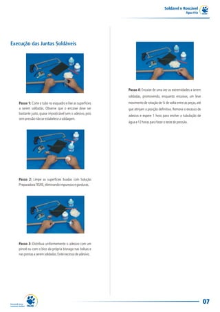 Soldável e Roscável
                                                                                                         Água Fria




Execução das Juntas Soldáveis




                                                             Passo 4: Encaixe de uma vez as extremidades a serem
                                                             soldadas, promovendo, enquanto encaixar, um leve
   Passo 1: Corte o tubo no esquadro e lixe as superfícies   movimento de rotação de ¼ de volta entre as peças, até
   a serem soldadas. Observe que o encaixe deve ser          que atinjam a posição definitiva. Remova o excesso de
   bastante justo, quase impraticável sem o adesivo, pois
                                                             adesivo e espere 1 hora para encher a tubulação de
   sem pressão não se estabelece a soldagem.
                                                             água e 12 horas para fazer o teste de pressão.




   Passo 2: Limpe as superfícies lixadas com Solução
   Preparadora TIGRE, eliminando impurezas e gorduras.




   Passo 3: Distribua uniformemente o adesivo com um
   pincel ou com o bico da própria bisnaga nas bolsas e
   nas pontas a serem soldadas. Evite excesso de adesivo.




                                                                                                                      07
 