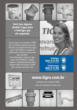 Seja na obra ou na revenda, a TIGRE
tem as melhores soluções para você.
Para tirar suas dúvidas técnicas, ligue
  para o TELE TIGRE e um grupo de
profissionais treinados estará pronto
            para atendê-lo.
 Para informações comerciais, ligue
   para o TELE SERVIÇOS, é rápido,
 simples e totalmente gratuito. Não
 importa onde você esteja, a TIGRE
                                            TeleServiços
    tem o serviço certo para você.        0800 70 74 900
                                          Assistência Comercial
 