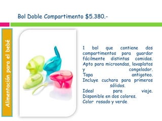Bol Doble Compartimento $5.380.-
1 bol que contiene dos
compartimentos para guardar
fácilmente distintas comidas.
Apto para microondas, lavaplatos
y congelador.
Tapa antigoteo.
Incluye cuchara para primeros
sólidos.
Ideal para viaje.
Disponible en dos colores.
Color rosado y verde
Alimentaciónparaelbebé
Accesoriosparaelbebé
 