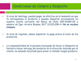 32
6. Si eres de Santiago, puedes pagar en efectivo en el momento en que
te entreguemos el producto o puedes depositar previamente en
nuestra cuenta corriente del Banco de Chile 309-01384-04 a
nombre de Igor Arratia Bizama, RUT 13.033.996-4. No se reciben
cheques.
7. Si eres de regiones, debes depositar tu pago previo al envío de los
productos.
8. La responsabilidad de la persona encargada de hacer el despacho se
limitará a hacer entrega del producto en la dirección indicada por el
cliente, no estando facultado para armar ni instalar ningún producto.
Condiciones de Compra y Despacho
 