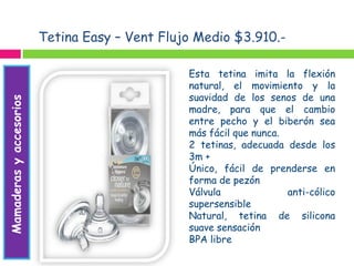 Tetina Easy – Vent Flujo Medio $3.910.-
Mamaderasyaccesorios
Alimentación
Esta tetina imita la flexión
natural, el movimiento y la
suavidad de los senos de una
madre, para que el cambio
entre pecho y el biberón sea
más fácil que nunca.
2 tetinas, adecuada desde los
3m +
Único, fácil de prenderse en
forma de pezón
Válvula anti-cólico
supersensible
Natural, tetina de silicona
suave sensación
BPA libre
 