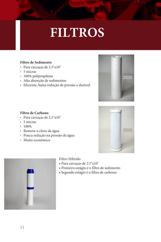 11
FILTROS
Filtro de Sedimento
• Para carcaças de 2.5x10
• 5 micras
• 100% polipropileno
• Alta absorção de sedimentos
• Eficiente, baixa redução de pressão e durável
Filtro Híbrido
• Para carcaças de 2.5x10
• Primeiro estágio é o filtro de sedimento
• Segundo estágio é o filtro de carbono
Filtro de Carbono
• Para carcaças de 2.5x10
• 5 micras
• 100%
• Remove o cloro da água
• Pouca redução na pressão da água
• Muito econômico
20025
20026
 