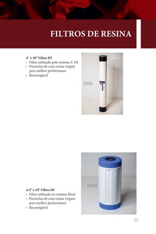 12
FILTROS DE RESINA
4 x 30 Filtro DI
• Filtro utilizado pelo sistema T-DI
• Preencha ele com resina virgem
para melhor performance
• Recarregável
4.5 x 10 Filtro DI
• Filtro utilizado no sistema Rival
• Preencha ele com resina virgem
para melhor performance
• Recarregável
20029
20066
 