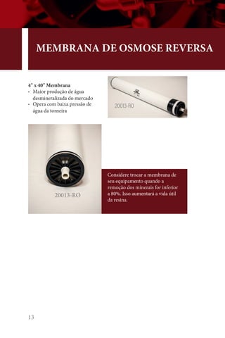 13
MEMBRANA DE OSMOSE REVERSA
4 x 40 Membrana
• Maior produção de água
desmineralizada do mercado
• Opera com baixa pressão de
água da torneira
20013-RO
20013-RO
Considere trocar a membrana de
seu equipamento quando a
remoção dos minerais for inferior
a 80%. Isso aumentará a vida útil
da resina.
 