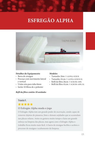 ESFREGÃO ALPHA
Detalhes do Equipamento
• Barra de enxágue
• Pescoço com movimento lateral
e vertical
• União reta para tubo 8mm
• Inclui 10 fibras de e poliester
Refil da fibra contém 10 unidades
Modelos
• Tamanho 26m: T-ALPHA-SCRUB
• Tamanho 41cm: T-ALPHA-SCRUB-XL
• Refil da fibra 26cm: T-SCRUBS-10PK
• Refil da fibra 41cm: T-SCRUBS-10PK-XL
Travis F.
O Esfregão Alpha muda o jogo
O Esfregão Alpha tem um grande poder de escovação, sendo capaz de
remover dejetos de pássaros, limo e demais sujidades que se acumulam
nas placas solares. Antes eu gastava muito tempo e fazia um grande
esforço na limpeza das placas, mas agora com o Esfregão Alpha o
trabalho ficou muito mais fácil. A barra de enxágue facilita e acelera o
processo de enxágue e acabamento da limpeza.
T-ALPHA-SCRUB
15
 