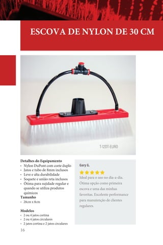 16
ESCOVA DE NYLON DE 30 CM
Detalhes do Equipamento
• Nylon DuPont com corte duplo
• Jatos e tubo de 8mm inclusos
• Leve e alta durabilidade
• Soquete e união reta inclusos
• Ótima para sujidade regular e
quando se utiliza produtos
químicos
Tamanho
• 28cm x 8cm
Modelos
• 2 ou 4 jatos cortina
• 2 ou 4 jatos circulares
• 2 jatos cortina e 2 jatos circulares
Gary G.
Ideal para o uso no dia-a-dia.
Ótima opção como primeira
escova e uma das minhas
favoritas. Excelente performance
para manutenção de clientes
regulares.
T-12DT-EURO
 