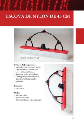 17
18DT-EURO-PP-XL
ESCOVA DE NYLON DE 45 CM
Detalhes do Equipamento
• Nylon DuPont com corte duplo
• Jatos e tubo de 8mm inclusos
• Leve e alta durabilidade
• Soquete e união reta inclusos
• Ótima para sujidade regular e
quando se utiliza produtos
químicos
Tamanho
• 43cm x 8cm
Modelo
• 4 jatos cortina
• 4 jatos circulares
• 2 jatos cortina e 2 jatos circulares
 