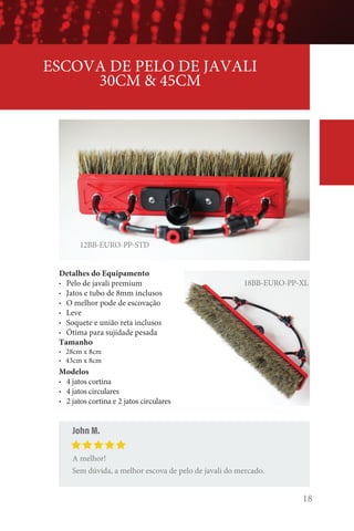 18
12BB-EURO-PP-STD
ESCOVA DE PELO DE JAVALI
30CM  45CM
John M.
A melhor!
Sem dúvida, a melhor escova de pelo de javali do mercado.
18BB-EURO-PP-XL
Detalhes do Equipamento
• Pelo de javali premium
• Jatos e tubo de 8mm inclusos
• O melhor pode de escovação
• Leve
• Soquete e união reta inclusos
• Ótima para sujidade pesada
Tamanho
• 28cm x 8cm
• 43cm x 8cm
Modelos
• 4 jatos cortina
• 4 jatos circulares
• 2 jatos cortina e 2 jatos circulares
 