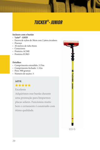 20
TUCKER®
-JUNIOR
ECO-15
Inclusos com o bastão
• Tucker®
- JUNIOR
• Escova de nylon de 30cm com 2 jatos circulares
• Pescoço
• 30 metros de tubo 8mm
• Conectores
• Ponteira ACME
• Ponteira EURO
Detalhes
• Comprimento estendido: 3.35m
• Comprimento fechado: 1.32m
• Peso: 900 gramas
• Número de seções: 3
Jeff W.
Excelente
Adquirimos esse bastão durante
uma promoção para limparmos
placas solares. Funcionou muito
bem e certamente é construído com
ótima qualidade.
 