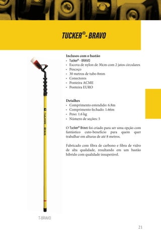 21
T-BRAVO
TUCKER®
-BRAVO
Inclusos com o bastão
• Tucker®
- BRAVO
• Escova de nylon de 30cm com 2 jatos circulares
• Pescoço
• 30 metros de tubo 8mm
• Conectores
• Ponteira ACME
• Ponteira EURO
Detalhes
• Comprimento estendido: 6.8m
• Comprimento fechado: 1.66m
• Peso: 1.6 kg
• Número de seções: 5
O Tucker®
Bravo foi criado para ser uma opção com
fantástico cuto-benefício para quem quer
trabalhar em alturas de até 8 metros.
Fabricado com fibra de carbono e fibra de vidro
de alta qualidade, resultando em um bastão
híbrido com qualidade insuperável.
 