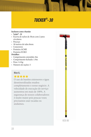 22
TUCKER®
-30
ECO-30
Inclusos com o bastão
• Tucker®
- 30
• Escova de nylon de 30cm com 2 jatos
circulares
• Pescoço
• 30 metros de tubo 8mm
• Conectores
• Ponteira ACME
• Ponteira EURO
Detalhes
• Comprimento estendido: 8m
• Comprimento fechado: 1.9m
• Peso: 1.6 kg
• Número de seções: 5
Max G.
O uso de bastões extensores e água
desmineralizadas mudou
completamente o nosso negócio. A
velocidade de execução do serviço
aumentou em mais de 100%. A
segurança de nossos colaboradores
é muito maior pois poucas vezes
precisamos usar escadas ou
andaimes.
 
