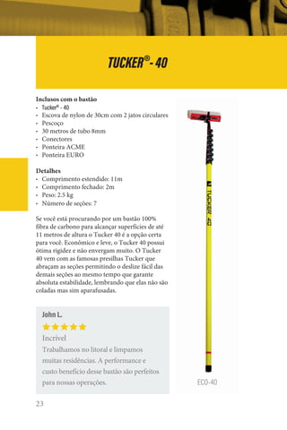 23
Inclusos com o bastão
• Tucker®
- 40
• Escova de nylon de 30cm com 2 jatos circulares
• Pescoço
• 30 metros de tubo 8mm
• Conectores
• Ponteira ACME
• Ponteira EURO
Detalhes
• Comprimento estendido: 11m
• Comprimento fechado: 2m
• Peso: 2.5 kg
• Número de seções: 7
Se você está procurando por um bastão 100%
fibra de carbono para alcançar superfícies de até
11 metros de altura o Tucker 40 é a opção certa
para você. Econômico e leve, o Tucker 40 possui
ótima rigidez e não envergam muito. O Tucker
40 vem com as famosas presilhas Tucker que
abraçam as seções permitindo o deslize fácil das
demais seções ao mesmo tempo que garante
absoluta estabilidade, lembrando que elas não são
coladas mas sim aparafusadas.
ECO-40
John L.
Incrível
Trabalhamos no litoral e limpamos
muitas residências. A performance e
custo benefício desse bastão são perfeitos
para nossas operações.
TUCKER®
-40
 