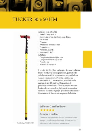 24
TUCKER 50 e 50 HM
T-50-HM-COMPLETE
Inclusos com o bastão
• Tucker®
- 50 e 50 HM
• Escova de nylon de 30cm com 2 jatos
circulares
• Pescoço
• 30 metros de tubo 8mm
• Conectores
• Ponteira ACME
• Ponteira EURO
Detalhes
• Comprimento estendido: 14m
• Comprimento fechado: 2.1m
• Peso: 3.1 kg
• Número de seções: 9
A versão 50HM é fabricada com fibra de carbono
de alto módulo e resina premium, permitindo
trabalhos em até 16 metros sem necessidade de
escadas ou andaimes. Permite a adição de
extensões de 1.77 metros cada possibilitando
alcance de até 25 metros. Os padrões de
qualidade utilizados na fabricação dos bastoes
Tucker são os mais altos da indústria, dando a
eles uma excelente rigidez, grande durabilidade e
ótimo controle da escova na ponta do bastão.
Jefferson C. Verified Buyer
Sempre o melhor
Todos os equipamentos Tucker possuem ótimo
design e excelente qualidade de fabricação. Eu
não compraria nenhuma outra marca.
 