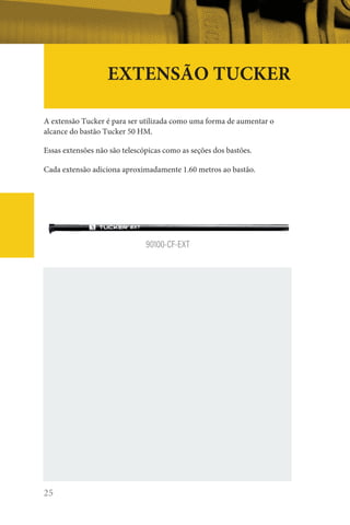 25
EXTENSÃO TUCKER
A extensão Tucker é para ser utilizada como uma forma de aumentar o
alcance do bastão Tucker 50 HM.
Essas extensões não são telescópicas como as seções dos bastões.
Cada extensão adiciona aproximadamente 1.60 metros ao bastão.
90100-CF-EXT
 