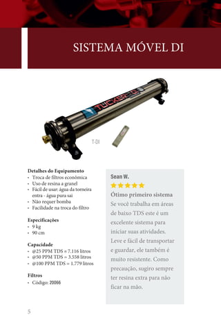 5
SISTEMA MÓVEL DI
Detalhes do Equipamento
• Troca de filtros econômica
• Uso de resina a granel
• Fácil de usar: água da torneira
entra - água pura sai
• Não requer bomba
• Facilidade na troca do filtro
Especificações
• 9 kg
• 90 cm
Capacidade
• @25 PPM TDS = 7.116 litros
• @50 PPM TDS = 3.558 litros
• @100 PPM TDS = 1.779 litros
Filtros
• Código: 20066
Sean W.
Ótimo primeiro sistema
Se você trabalha em áreas
de baixo TDS este é um
excelente sistema para
iniciar suas atividades.
Leve e fácil de transportar
e guardar, ele também é
muito resistente. Como
precaução, sugiro sempre
ter resina extra para não
ficar na mão.
T-DI
 