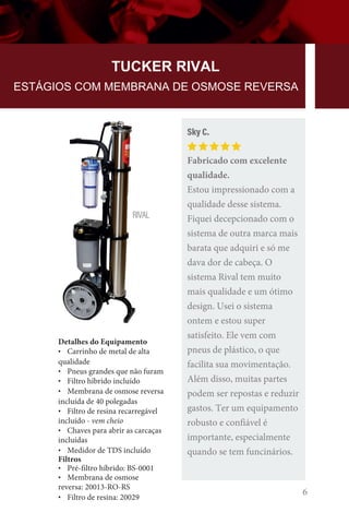 6
TUCKER RIVAL
ESTÁGIOS COM MEMBRANA DE OSMOSE REVERSA
Detalhes do Equipamento
• Carrinho de metal de alta
qualidade
• Pneus grandes que não furam
• Filtro híbrido incluído
• Membrana de osmose reversa
incluída de 40 polegadas
• Filtro de resina recarregável
incluído - vem cheio
• Chaves para abrir as carcaças
incluídas
• Medidor de TDS incluído
Filtros
• Pré-filtro híbrido: BS-0001
• Membrana de osmose
reversa: 20013-RO-RS
• Filtro de resina: 20029
RIVAL
Sky C.
Fabricado com excelente
qualidade.
Estou impressionado com a
qualidade desse sistema.
Fiquei decepcionado com o
sistema de outra marca mais
barata que adquiri e só me
dava dor de cabeça. O
sistema Rival tem muito
mais qualidade e um ótimo
design. Usei o sistema
ontem e estou super
satisfeito. Ele vem com
pneus de plástico, o que
facilita sua movimentação.
Além disso, muitas partes
podem ser repostas e reduzir
gastos. Ter um equipamento
robusto e confiável é
importante, especialmente
quando se tem funcinários.
 