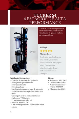 7
Detalhes do Equipamento
• Carrinho de metal de alta qualidade
• Pneus grande que não furam
• Filtro de sedimento
• Filtro de carbono
• Membrana de osmose reversa de alta vazão
• Filtro de resina recarregável incluído - vem
cheio
• Chaves para abrir as carcaças incluídas
• Medidor de TDS incluído
• 15 metros de mangueira 3/8
• Juntas de borracha extra
• Com bomba pode servir 2 operadores até 13
metros.
TUCKER S4
4 ESTÁGIOS DE ALTA
PERFORMANCE
T-CART-S4
Ambas as carcaças dos pré-filtros
são transparentes para facilitar a
visualização de quando é a hora
de trocar os filtros.
Filtros
• Sedimento: SKU 20025
• Carbono: SKU 20026
• Membrana de osmose
reversa: 20013-RO
• Filtro de resina: 20029
Shirley B.
Maravilhoso
Sendo uma trabalhadora que
atua sozinha, esse sitema
facilitou muito o serviço para
mim. Posso atender
estabelecimentos de até 3
andares que antes não
conseguia.
 