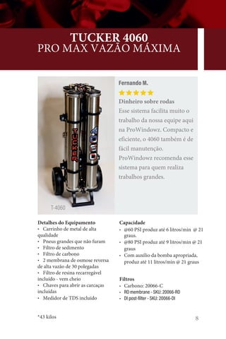 8
TUCKER 4060
PRO MAX VAZÃO MÁXIMA
Detalhes do Equipamento
• Carrinho de metal de alta
qualidade
• Pneus grandes que não furam
• Filtro de sedimento
• Filtro de carbono
• 2 membrana de osmose reversa
de alta vazão de 30 polegadas
• Filtro de resina recarregável
incluído - vem cheio
• Chaves para abrir as carcaças
incluídas
• Medidor de TDS incluído
*43 kilos
Fernando M.
Dinheiro sobre rodas
Esse sistema facilita muito o
trabalho da nossa equipe aqui
na ProWindowz. Compacto e
eficiente, o 4060 também é de
fácil manutenção.
ProWindowz recomenda esse
sistema para quem realiza
trabalhos grandes.
T-4060
Capacidade
• @60 PSI produz até 6 litros/min @ 21
graus.
• @80 PSI produz até 9 litros/min @ 21
graus
• Com auxílio da bomba apropriada,
produz até 11 litros/min @ 21 graus
Filtros
• Carbono: 20066-C
• RO membrane - SKU: 20066-RO
• DI post-filter - SKU: 20066-DI
 