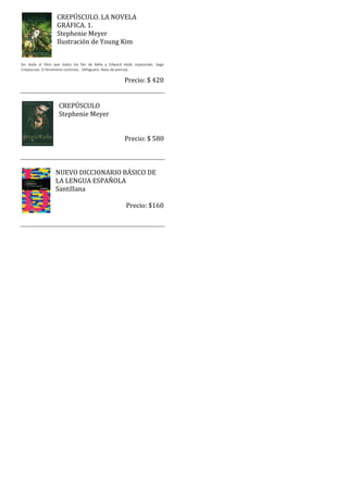 CREPÚSCULO. LA NOVELA
                  GRÁFICA. 1.
                  Stephenie Meyer
                  Ilustración de Young Kim


Sin duda el libro que todos los fan de Bella y Edward están esperando. Saga
Crepúsculo. El fenómeno continúa… (Alfaguara. Nota de prensa).

                                                      Precio: $ 420


                   CREPÚSCULO
                   Stephenie Meyer


                                                      Precio: $ 580



                  NUEVO DICCIONARIO BÁSICO DE
                  LA LENGUA ESPAÑOLA
                  Santillana

                                                       Precio: $160
 