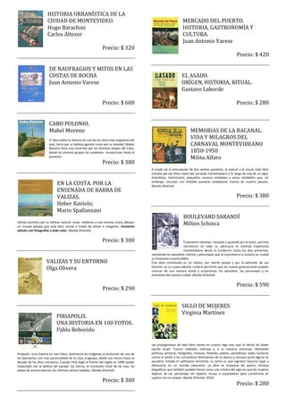 HISTORIA URBANÍSTICA DE LA
                      CIUDAD DE MONTEVIDEO.                                                                         MERCADO DEL PUERTO.
                      Hugo Barachini                                                                                HISTORIA, GASTRONOMÍA Y
                      Carlos Altezor                                                                                CULTURA.
                                                                                                                    Juan Antonio Varese
                                                                Precio: $ 320
                                                                                                                                                            Precio: $ 420

                       DE NAUFRAGIOS Y MITOS EN LAS
                       COSTAS DE ROCHA                                                                             EL ASADO.
                       Juan Antonio Varese                                                                         ORÍGEN, HISTORIA, RITUAL.
                                                                                                                   Gustavo Laborde

                                                                Precio: $ 600                                                                               Precio: $ 280


                       CABO POLONIO.
                       Mabel Moreno                                                                                       MEMORIAS DE LA BACANAL.
                       El libro relata la historia de uno de los sitios más singulares del
                                                                                                                          VIDA Y MILAGROS DEL
                       país, tanto por su belleza agreste como por su soledad. Mabel                                      CARNAVAL MONTEVIDEANO
                       Moreno hace una recorrida por las distintas etapas del Cabo,
                       desde los primero grupos de cazadores- recolectores hasta el                                       1850-1950
                       presente.                                                                                          Milita Alfaro
                                                                Precio: $ 380
                                                                                             A través de la articulación de dos relatos paralelos, el textual y el visual, este libro
                                                                                             transita por los hitos claves del carnaval montevideano a lo largo de más de un siglo.
                                                                                             Anécdotas, testimonios, pequeños sucesos olvidados y acaso olvidables que, sin
                             EN LA COSTA. POR LA                                             embargo, rescatan con infalible puntería reveladores tramos de nuestro pasado.
                                                                                             (Banda Oriental)
                             ENSENADA DE BARRA DE
                             VALIZAS.                                                                                                                       Precio: $ 380
                             Heber Raviolo;
                             Mario Spallanzani
                                                                                                                    BOULEVARD SARANDÍ
Valizas asombra por su belleza natural: rocas, médanos y una sinuosa costa, dibujan
un inusual paisaje que este libro recrea a través de textos e imágenes. Excelente
                                                                                                                    Milton Schinca
edición con fotografías a todo color. (Banda Oriental)


                                                                Precio: $ 300                                       El presente volumen, revisado y ajustado por el autor, permite
                                                                                                                    reconstruir en toda su sabrosura la colorida trayectoria
                                                                                                                    montevideana desde la Fundación hasta los días presentes,
                                                                                             reviviendo los episodios, hechos y personajes que le imprimieron a nuestra su ciudad
                                                                                             su fisonomía inconfundible.
                     VALIZAS Y SU ENTORNO                                                    Esta obra constituida en un clásico, por mérito propio y por la adhesión de sus
                     Olga Olivera                                                            lectores, es su nueva edición unitaria permitirá que las nuevas generaciones puedan
                                                                                             conocer de una manera vívida y sustanciosa, los episodios, los personajes y las
                                                                                             anécdotas de nuestra ciudad. (Banda Oriental)


                                                                                                                                                            Precio: $ 590
                                                                Precio: $ 290


                                                                                                                   SIGLO DE MUJERES
                                                                                                                   Virginia Martínez
                             PIRIAPOLIS.
                             UNA HISTORIA EN 100 FOTOS.
                             Pablo Reborido

                                                                                             Las protagonistas de este libro tienen en común algo más que el hecho de haber
                                                                                             nacido mujer. Fueron rebeldes, intensas y, a su manera, extremas. Militantes
Piriápolis: Una historia en cien fotos, testimonia en imágenes la evolución de uno de        políticas, pintoras, fotógrafas, músicas, filósofas, poetas, periodistas, todas lucharon
los balnearios con más personalidad de la cosa uruguaya, desde sus inicios hasta la          contra el poder y las costumbres dominantes de su época y, aunque quizá alguna se
década de los años cincuenta. Cuando Piria llegó al Puerto del Inglés en 1890 quedó          sacudiría irritada el calificativo feminista, lo cierto es que lograron hacerse lugar y
impactado con la belleza del paisaje: las sierras, el constante ritual de las olas, las      destacarse en un mundo masculino. La obra se compone de quince retratos
playas de arenas blancas, los infinitos cantos rodados. (Banda Oriental)                     biográficos que también pueden leerse como una crónica del siglo en que las mujeres
                                                                                             dejaron de ser personajes de reparto, musas o inspiradoras para convertirse en
                                                                                             sujetos con luz propia. (Banda Oriental, 2010)
                                                                Precio: $ 300
                                                                                                                                                            Precio: $ 280
 