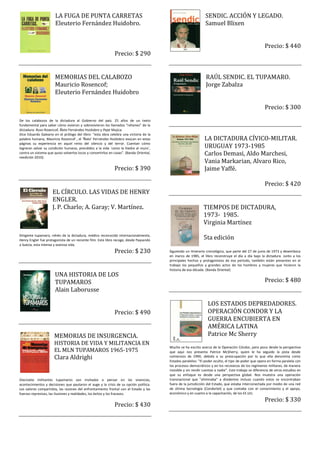 LA FUGA DE PUNTA CARRETAS                                                                 SENDIC. ACCIÓN Y LEGADO.
                       Eleuterio Fernández Huidobro.                                                             Samuel Blixen


                                                                                                                                                        Precio: $ 440
                                                              Precio: $ 290


                       MEMORIAS DEL CALABOZO                                                                     RAÚL SENDIC. EL TUPAMARO.
                       Mauricio Rosencof;                                                                        Jorge Zabalza
                       Eleuterio Fernández Huidobro

                                                                                                                                                        Precio: $ 300
De los calabozos de la dictadura al Gobierno del país. 25 años de un texto
fundamental para saber cómo vivieron y sobrevivieron los llamados “rehenes” de la
dictadura: Ruso Rosencof, Ñato Fernández Huidobro y Pepe Mujica.
Dice Eduardo Galeano en el prólogo del libro: “esta obra celebra una victoria de la
palabra humana, Mauricio Rosencof , el ‘Ñato’ Fernández Huidobro evocan en estas                                LA DICTADURA CÍVICO-MILITAR.
                                                                                                                URUGUAY 1973-1985
páginas su experiencia en aquel reino del silencio y del terror. Cuentan cómo
lograron salvar su condición humana, prendidos a la vida ´como la hiedra al muro´,
contra un sistema que quiso volverlos locos y convertirlos en cosas”. (Banda Oriental,
reedición 2010).
                                                                                                                Carlos Demasi, Aldo Marchesi,
                                                                                                                Vania Markarian, Alvaro Rico,
                                                              Precio: $ 390                                     Jaime Yaffé.

                                                                                                                                                        Precio: $ 420
                     EL CÍRCULO. LAS VIDAS DE HENRY
                     ENGLER.
                     J. P. Charlo; A. Garay; V. Martínez.                                                      TIEMPOS DE DICTADURA,
                                                                                                               1973- 1985.
                                                                                                               Virginia Martínez
Dirigente tupamaro, rehén de la dictadura, médico reconocido internacionalmente,
Henry Engler fue protagonista de un reciente film. Este libro recoge, desde Paysandú                           5ta edición
a Suecia, esta intensa y azarosa vida.
                                                              Precio: $ 230              Siguiendo un itinerario cronológico, que parte del 27 de junio de 1973 y desemboca
                                                                                         en marzo de 1985, el libro reconstruye el día a día bajo la dictadura. Junto a los
                                                                                         principales hechos y protagonistas de ese período, también están presentes en el
                                                                                         trabajo los pequeños y grandes actos de los hombres y mujeres que hicieron la
                                                                                         historia de esa década. (Banda Oriental)
                       UNA HISTORIA DE LOS
                       TUPAMAROS                                                                                                                        Precio: $ 480
                       Alain Laborusse

                                                                                                                  LOS ESTADOS DEPREDADORES.
                                                              Precio: $ 490                                       OPERACIÓN CONDOR Y LA
                                                                                                                  GUERRA ENCUBIERTA EN
                                                                                                                  AMÉRICA LATINA
                      MEMORIAS DE INSURGENCIA.                                                                    Patrice Mc Sherry
                      HISTORIA DE VIDA Y MILITANCIA EN
                                                                                         Mucho se ha escrito acerca de la Operación Cóndor, pero poco desde la perspectiva
                      EL MLN TUPAMAROS 1965-1975                                         que aquí nos presenta Patrice McSherry, quien le ha seguido la pista desde
                      Clara Aldrighi                                                     comienzos de 1990, debido a su preocupación por lo que ella denomina como
                                                                                         Estados paralelos: "El poder oculto, el tipo de poder que opera en forma paralela con
                                                                                         los procesos democráticos y en los recovecos de los regímenes militares, de manera
                                                                                         invisible y sin rendir cuentas a nadie". Este trabajo se diferencia de otros estudios en
                                                                                         que su enfoque es desde una perspectiva global. Nos muestra una operación
Diecisiete militantes tupamaros son invitados a pensar en las vivencias,                 transnacional que "eliminaba" a disidentes incluso cuando estos se encontraban
acontecimientos y decisiones que pautaron el auge y la crisis de su opción política.     fuera de la jurisdicción del Estado, que estaba interconectada por medio de una red
Los valores compartidos, las razones del enfrentamiento frontal con el Estado y las      de última tecnología (Condortel) y que contaba con el conocimiento y el apoyo,
fuerzas represivas, las ilusiones y realidades, los éxitos y los fracasos.               económico y en cuanto a la capacitación, de los EE.UU.
                                                                                                                                                        Precio: $ 330
                                                              Precio: $ 430
 