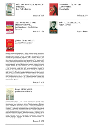 EPÍLOGOS Y LEGADOS. ESCRITOS                                      FLORENCIO SÁNCHEZ Y EL
                        INÉDITOS.                                                         ANARQUISMO.
                        José Pedro Barrán                                                 Daniel Vidal


                                                               Precio: $ 420                                 Precio: $ 350


                     CONTAR HISTORIAS PARA                                                TROTSKI. UNA BIOGRAFÍA.
                     ENSEÑAR HISTORIA                                                     Robert Service
                     Lucila Artagaveytia; Cristina
                     Barbero
                                            Precio: $ 150                                                    Precio: $ 680



                      ¡BASTA DE HISTORIAS!
                      Andrés Oppenheimer




Periodista cardinal y siempre dispuesto a desafiar las modas políticas del momento
con inteligencia y humor, Andrés Oppenheimer demuestra en este libro que mejorar
sustancialmente la educación, la ciencia, la tecnología y la innovación no es tarea
imposible. Pero sí tremendamente necesaria. La razón es simple: el XXI será el siglo
de la economía del conocimiento. Contrariamente a lo que pregonan presidentes y
líderes populistas latinoamericanos, los países que avanzan no son los que venden
materias primas ni productos manufacturados básicos, sino los que producen bienes
y servicios de mayor valor agregado. ¡Basta de historias! es un agudo viaje
periodístico alrededor del mundo, que aporta ideas útiles para trabajar en la principal
asignatura pendiente de nuestros países y la única que nos podrá sacar de la
mediocridad económica e intelectual en la que vivimos: la educación. "Este libro sale
a la luz en momentos en que buena parte de Latinoamérica está festejando el
bicentenario de su independencia. La obsesión con el pasado es un fenómeno
característico de la región. Curiosamente, no ocurre lo mismo en China, India y otros
países asiáticos y de Europa del Este, a pesar de que muchos de ellos tienen historias
milenarias. Vale la pena entonces hacernos una serie de preguntas tan pertinentes
como políticamente incorrectas: ¿es saludable esta obsesión con la historia? ¿Nos
ayuda a prepararnos para el futuro? ¿O, por el contrario, nos distrae de la tarea cada
vez más urgente de prepararnos para competir mejor en la economía del
conocimiento del siglo XXI?"


                                                               Precio: $ 420


                     ROMA Y JERUSALÉM.
                     Julián Schvindlerman




La relación entre cristianos y judíos tuvo mal comienzo y peor desarrollo. Julián
Schvindlerman revela el modo en que durante siglos, los Padres de la Iglesia han
demonizado a los judíos de una manera tan feroz y consistente que, para cuando seis
millones de ellos fueron exterminados por los nazis durante la primera mitad del siglo
XX, muchos vieron allí un desenlace lógico. A partir de entonces, el Papado revisó su
actitud hacia el pueblo judío, encontrándose en el Concilio Vaticano II (1962-1965) la
manifestación más acabada de esta nueva visión. Desde finales del siglo XIX y a lo
largo del siglo pasado, la idea de un estado judío, primero, y el establecimiento del
Estado de Israel, después, crearon un desafío político, teológico y psicológico para el
Vaticano. La respuesta de la Santa Sede a estos monumentales desarrollos de la
historia moderna es narrada en estas páginas impecablemente documentadas,
ofreciendo al lector la oportunidad de sumergirse en un tema cautivante y de
enorme actualidad (Debate, 2010)


                                                               Precio: $ 520
 