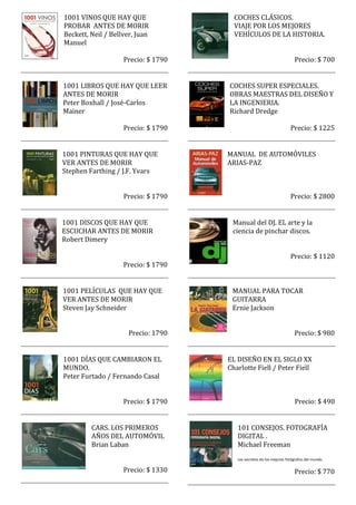 1001 VINOS QUE HAY QUE                 COCHES CLÁSICOS.
PROBAR ANTES DE MORIR                  VIAJE POR LOS MEJORES
Beckett, Neil / Bellver, Juan          VEHÍCULOS DE LA HISTORIA.
Manuel

                    Precio: $ 1790                                      Precio: $ 700


1001 LIBROS QUE HAY QUE LEER         COCHES SUPER ESPECIALES.
ANTES DE MORIR                       OBRAS MAESTRAS DEL DISEÑO Y
Peter Boxhall / José-Carlos          LA INGENIERIA.
Mainer                               Richard Dredge

                    Precio: $ 1790                                    Precio: $ 1225


1001 PINTURAS QUE HAY QUE            MANUAL DE AUTOMÓVILES
VER ANTES DE MORIR                   ARIAS-PAZ
Stephen Farthing / J.F. Yvars


                    Precio: $ 1790                                    Precio: $ 2800


1001 DISCOS QUE HAY QUE               Manual del DJ. EL arte y la
ESCUCHAR ANTES DE MORIR               ciencia de pinchar discos.
Robert Dimery

                                                                      Precio: $ 1120
                    Precio: $ 1790


1001 PELÍCULAS QUE HAY QUE            MANUAL PARA TOCAR
VER ANTES DE MORIR                    GUITARRA
Steven Jay Schneider                  Ernie Jackson


                      Precio: 1790                                      Precio: $ 980


1001 DÍAS QUE CAMBIARON EL           EL DISEÑO EN EL SIGLO XX
MUNDO.                               Charlotte Fiell / Peter Fiell
Peter Furtado / Fernando Casal


                    Precio: $ 1790                                      Precio: $ 490


         CARS. LOS PRIMEROS             101 CONSEJOS. FOTOGRAFÍA
         AÑOS DEL AUTOMÓVIL             DIGITAL .
         Brian Laban                    Michael Freeman
                                        Los secretos de los mejores fotógrafos del mundo.

                    Precio: $ 1330                                      Precio: $ 770
 