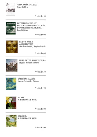 FOTOGRAFÍA. SIGLO XX
Reuel Golden



                    Precio: $ 490


FOTOPERIODISMO. LOS
FOTOGRAFOS DE NOTICIAS MÁS
IMPORTANTES DEL MUNDO.
Reuel Golden

                    Precio: $ 980


  EGIPTO. ARTE Y
  ARQUITECTURA
  Matthias Seidel / Regine Schulz


                    Precio: $ 630


  ROMA. ARTE Y ARQUITECTURA
  Brigitte Hintzen-Bohlen



                    Precio: $ 630


 EXPLORAR EL ARTE
 Laurie, Schneider Adams


                    Precio: $ 490



 PICASSO.
 MINILIBROS DE ARTE.



                    Precio: $ 200


 CÉZANNE.
 MINILIBROS DE ARTE.



                    Precio: $ 200
 