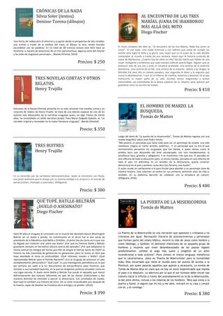 CRÓNICAS DE LA NADA
                     Silvia Soler (textos)                                                                     AL ENCEUNTRO DE LAS TRES
                     Denisse Torena (dibujos)                                                                  MARÍAS. JUANA DE IBARBOROU
                                                                                                               MÁS ALLÁ DEL MITO
                                                                                                               Diego Fischer
Una forma de redescubrir el entorno y su gente desde la perspectiva de dos miradas:
una cuenta a través de la sutileza del trazo, el dibujo; la otra, revela mundos
escondidos con las palabras. En un total de 28 crónicas breves este libro hace un         El título completo del libro es: "Al encuentro de las tres Marías. Nada fue como se
itinerario, a manera de estaciones de un tren parsimonioso, algunos sitios del interior   contó". O casi nada. Una mujer hermosa y con talento que antes de cumplir los
y las vidas de singulares personajes… (Banda Oriental, 2010)                              treinta años logró la fama y la gloria. Una mujer que en el ocaso de su vida decidió
                                                                                          contemplar el mundo a través de una ventana. Hasta aquí la historia conocida de
                                                                                          Juana de Ibarbourou. ¿Cuánto hay de cierto en ella? Quizás habría que hablar de una
                                                             Precios: $ 250               mujer inteligente y ambiciosa que supo siempre adónde quería llegar. Alguien que se
                                                                                          enamoró más de una vez y vivió un romance prohibido. Una víctima de la violencia
                                                                                          doméstica...Una víctima de su hijo. Una víctima de su entorno...Adicta a las drogas, la
                                                                                          felicidad fue para ella un estado pasajero, que auguraba el dolor y la angustia que
                                                                                          nunca la abandonaron. Y aun en el infierno de morfina, violencia y desamor en el que
                    TRES NOVELAS CORTAS Y OTROS                                           transcurrió la mayor parte de su vida, escribió versos magistrales y prosas

                    RELATOS.                                                              memorables. Las autoridades de la época supieron de su calvario, pero optaron por
                                                                                          guardarlo como un secreto de Estado.
                    Henry Trujillo                                                                                                                       Precio: $ 410



Ediciones de la Banda Oriental presenta en un solo volumen tres novelas cortas y un
                                                                                                              EL HOMBRE DE MARZO. LA
conjunto de relatos de Henry Trujillo. Se trata de una edición especial de uno de los                         BUSQUEDA.
autores más destacados de la narrativa uruguaya quien, en algo menos de veinte
años, ha consolidado un estilo narrativo propio. Para Mario Delgado Aparaín, es “un                           Tomás de Mattos
narrador original y renovador en la nueva literatura uruguaya”. (Banda Oriental)


                                                               Precio: $ 350
                                                                                          Luego del éxito de “La puerta de la misericordia”, Tomás de Mattos regresa con una
                                                                                          novela biográfica sobre José Pedro Varela.
                                                                                          “Me pareció un personaje que tenía todo para ser un personaje de novela: una vida
                    TRES BUITRES                                                          novelesca, trágica en cierto sentido, polémica… Y un personaje que no era el que

                    Henry Trujillo                                                        normalmente pensamos los uruguayos que fue Varela, a quien vemos como el
                                                                                          profeta laico que descendió del Sinaí secularizado, con tres mandamientos: la
                                                                                          enseñanza laica, gratuita y obligatoria. Y es muchísimo más que eso. Él pensaba en
                                                                                          una reforma de toda la educación pero, al mismo tiempo, pensaba en una reforma de
                                                                                          todo el país. En definitiva, es un servidor de la democracia, quería construir
                                                                                          democracia en el país y sembró, como dice Vaz Ferreira, esa ilusión”.
                                                                                          El autor acude sin vacilaciones a la pura ficción para abordar a un personaje clave de
                                                                                          nuestra historia. Este volumen se centra en sus primeros veintitrés años de vida y,
En su recorrido por las carreteras latinoamericanas, Javier se encuentra con Paula,       también, en su polémica decisión de colaborar con la dictadura de Latorre.
una joven boliviana que lo atrapa con su historia sórdida y lo arrastra a un mundo de     (Alfaguara, 2010).
persecuciones, chantajes y asesinatos. (Alfaguara).
                                                                                                                                                         Precio: $ 480
                                                               Precio: $ 380

                      QUÉ TUPÉ. BATLLE-BELTRÁN                                                                 LA PUERTA DE LA MISERICORDIA
                      ¿DUELO O ASESINATO?                                                                      Tomás de Mattos
                      Diego Fischer



Hace 90 años el Uruguay se conmovió con la muerte del diputado blanco Washington          La Puerta de la Misericordia es una narración que apasiona a cristianos y no
Beltrán en un duelo a pistola. Su contrincante en el lance fue el dos veces ex            cristianos por igual. Recreación literaria de acontecimientos y personajes
presidente de la República José Batlle y Ordóñez. ¿Cuánto hay de cierto en lo que nos     que forman parte del relato bíblico, recorre la vida de Jesús como hombre y
ha llegado por tradición oral sobre ese duelo? ¿Por qué las familias Batlle y Beltrán     como ideólogo, y también "el delirante misticismo de un pequeño grupo de
guardaron siempre un hermético silencio acerca del episodio? ¿Por qué adoptaron la        hombres y mujeres que viven desembarazados de las pautas legales
misma actitud los testigos del hecho que tiñó de sangre el Viernes Santo de 1920? La      predominantes, ceñidos al yugo más suave y exigente de un amor
historia ha sido trasmitida de generación en generación, pero no existe un libro que
                                                                                          incondicional a todo prójimo". Para utilizar el mismo lenguaje metafórico
haya abordado el tema en profundidad. ¿Qué intereses movían a Batlle? ¿Qué
representaba Beltrán para el Partido Nacional? ¿Era el Uruguay de entonces un país        que le caracterizara, Jesús es "Puerta de Misericordia" para la humanidad
verdaderamente democrático? “Qué tupé” es una investigación periodística en la que        toda; Dios encarnado que viene al mundo para ser puerta de acceso a la
por primera vez salen a la luz documentos de extraordinario valor histórico, que          Plenitud, por quien pasarán aquellos que aspiran a alcanzarla. La novela de
retratan a una sociedad hipócrita, en la que los dirigentes políticos actuaban como en    Tomás de Mattos deja en claro que no hay un muro impenetrable que impida
una logia secreta. El duelo entre Batlle y Beltrán fue quizás el episodio que marcó       el paso a lo Absoluto. La abertura por la que el ser humano debe iniciar ese
definitivamente dos visiones diferentes de país de las divisas tradicionales y dos        tránsito hacia lo Infinito a través del anonadamiento es la de la Misericordia,
maneras distintas de entender y ejercer la democracia. Con pinceladas de novela,
                                                                                          la del amor divino, incluso a las miserias de los hombres. "Mira que estoy a la
Qué tupé es también una historia de amor. De un amor inclaudicable aun después de
                                                                                          puerta y llamo; si alguno oye mi voz y me abre, entraré en su casa y cenaré
la muerte, capaz de desafiar las fronteras de la entrega y el perdón. (2010)
                                                                                          con él, y él conmigo."

                                                               Precio: $ 390                                                                             Precio: $ 380
 