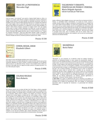 HIJAS DE LA PROVIDENCIA                                                                  VAGABUNDO Y ERRANTE.
                      Mercedes Vigil                                                                           PERIPECIAS DE PEDRO P. PEREIRA
                                                                                                               Mario Delgado Aparaín
                                                                                                               Edición ilustrada por Fidel Sclavo.


¿Cuál era aquel “vicio absurdo” que acechó a Virginia Woolf desde su niñez y la
condujo a la muerte? ¿Qué destino le deparó la Revolución Francesa a Olympe de
                                                                                           Audaz y diferente, Mario Delgado recrea en este nuevo libro las historias de Pedro P.
Gouges cuando levantó la voz para defender las libertades femeninas? ¿Cuál fue la
                                                                                           Pereira, un entrañable linyera montevideano. Un mundo de humor, ternura y
verdadera causa de muerte de María Micaela Guyunusa en el Hospital de Caridad de
                                                                                           también picardía, donde la magia se sobrepone constantemente a la realidad más
Lyón? ¿Qué rogaba a Dios la judía Edith Stein durante los veinticinco minutos que
                                                                                           cruel. Como señala Tomás de Mattos “el núcleo de las palabras de Mario -trátese de
demoró el gas zyklon-b en penetrar en su organismo y el de las niñas prendidas a su
                                                                                           sus cuentos o de sus novelas siempre está en una asordinada, bien humorada y nada
pollera? ¿Cómo Marina Raskova conmovió al misógino Stalin? ¿Por qué Isadora
                                                                                           ingenua exaltación de los pulsos libérrimos del corazón, de la solidaridad vivida desde
Duncan, para el mundo la Ninfa, imploraba a los dioses por un poco de olvido? El
                                                                                           las entrañas y de la instintiva búsqueda de la dignidad que encuentra más libre a
destino y el brío les jugaron una dura partida a estas y tantas mujeres a lo largo de la
                                                                                           quien menos tiene o teme”. “Las historias son maravillosas… Más que sonreír largué
historia. Mercedes Vigil escogió dieciocho, pero el misterio femenino es un “océano
                                                                                           la carcajada varias veces, pero el verdadero valor de los cuentos radica en la
en constante movimiento”- revela que todas llevan tatuada a fuego su pequeña o
                                                                                           profunda humanidad de los gestos, de las palabras y de los actos de los personajes”
gran peripecia. Un tributo al género femenino en su sinuoso camino, de la mano de
                                                                                           (Ediciones de la Banda Oriental)
historias colmadas de esencia y existencia (Editorial Sudamericana, 2009).


                                                               Precio: $ 330                                                                              Precio: $ 260



                     COMER, REZAR, AMAR                                                                          NECRÓPOLIS
                     Elizabeth Gilbert                                                                           Boris Pahor




                                                                                           “Necrópolis” es una inmersión en el delirante campo de trabajos forzados y
Una mujer en busca del deseado equilibrio entre cuerpo y espíritu.                         exterminio de Natzweiler-Struthof, el único campo de concentración situado en
Esta novela, que es un excelente ejemplo de la nueva corriente literaria que ya tiene      Francia, en la zona anexada de Alsacia, y el primero en ser encontrado por las tropas
numerosos seguidores en todo el mundo, la novela de autoayuda, es una reflexión            aliadas. Pahor, uno de los muchos prisioneros era enfermero de allí. “Un domingo por
sobre el amor en sus diferentes formas. Incluso el más escéptico lector soñará con         la tarde”, el autor regresa a ese campo de concentración, ahora un monumento y una
encontrar a Dios algún día en un lugar de la India o quizá en un pedazo de pizza. Y no     atracción turística, y se suma, con escapadas y rebeldías, a una visita guiada. El libro
es un libro sólo para mujeres.                                                             es esa visita del autor al campo, y la visita guiada es una de las estructuras profundas
                                                              Precio: $ 490.               del libro y de su eficacia dramática. Las impresiones que el autor va anotando a
                                                                                           medida que avanza sobre el territorio físico y somático de sus recuerdos con
                                                                                           comentarios del guía y fotos y diálogos de los turistas y besos de los enamorados
                                                                                           desatan imágenes que son ampliadas en largas descripciones que suelen resolverse
                                                                                           como relatos… La prosa de Pahor es de una belleza abrumadora, y su acariciar los
                      COLINAS NEGRAS                                                       detalles de una eficacia poderosísima; sus historias, siempre significativas e
                                                                                           interesantes… (Francisco Tomsich, Brecha, 7 de enero de 2011).
                      Nora Roberts                                                         Si Boris Pahor nos cuenta su experiencia para que la memoria no se pierda y la
                                                                                           historia no haya sucedido en vano, lo que nos regala no es solo el fiel testimonio de la
                                                                                           atrocidad de los campos de concentración nazis, sino también un emocionante
                                                                                           documento sobre la capacidad de resistencia y la generosidad del individuo.
                                                                                           (Contratapa)


                                                                                                                                                          Precio: $ 560
De la autora número uno en ventas del New York Times llega su última y esperada
novela, una historia que habla de amores y odios que el tiempo no consigue borrar,
de animales salvajes, y de paisajes bellos y recónditos donde únicamente rige la ley
de la naturaleza. Nadie conoce la belleza y los peligros que encierra el paisaje
indómito de las Colinas Negras, en Dakota del Sur, como Cooper y Lillian… El amor
por los animales y la naturaleza llevó a Lil primero a la universidad y luego a viajar,
como bióloga, por todo el mundo. Doce años después de que caminaran juntos de la
mano, el destino los ha traído de vuelta a las Colinas Negras: Coop, para tomar las
riendas del rancho de sus abuelos y convertirlo, definitivamente, en su hogar; Lil,
para hacer realidad su sueño de crear un refugio para los pumas y otras especies en
peligro en sus añoradas montañas. Ha pasado el tiempo, pero ninguno de los dos ha
conseguido olvidar el sabor de aquellos días del pasado, el estremecimiento que los
invadió la primera vez que vieron un puma entre los árboles ni la aterradora imagen
del excursionista cuyo cadáver descubrieron una tarde y cuyo asesinato nunca se
resolvió. Pero mientras ambos se adentran de nuevo en el territorio familiar e
inhóspito a la vez del amor verdadero, algo o alguien despiadado y feroz les sigue el
rastro con el único objetivo de convertirlos en su próxima presa. (Contratapa)


                                                               Precio: $ 490
 