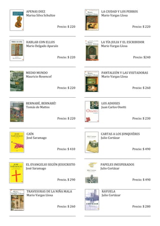 APENAS DIEZ                             LA CIUDAD Y LOS PERROS
Marisa Silva Schultze                   Mario Vargas Llosa


                        Precio: $ 220                        Precio: $ 220



HABLAR CON ELLOS                        LA TÍA JULIA Y EL ESCRIBIDOR
Mario Delgado Aparaín                   Mario Vargas Llosa


                        Precio: $ 220                        Precio: $240



MEDIO MUNDO                             PANTALEÓN Y LAS VISITADORAS
Mauricio Rosencof                       Mario Vargas Llosa


                        Precio: $ 220                        Precio: $ 260



BERNABÉ, BERNABÉ!                       LOS ADIOSES
Tomás de Mattos                         Juan Carlos Onetti


                        Precio: $ 220                        Precio: $ 230



CAÍN                                    CARTAS A LOS JONQUIÈRES
José Saramago                           Julio Cortázar


                        Precio: $ 410                        Precio: $ 490



EL EVANGELIO SEGÚN JESUCRISTO           PAPELES INESPERADOS
José Saramago                           Julio Cortázar


                        Precio. $ 290                        Precio: $ 490


TRAVESURAS DE LA NIÑA MALA              RAYUELA
Mario Vargas Llosa                      Julio Cortázar


                        Precio: $ 260                        Precio: $ 280
 
