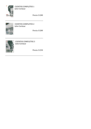 CUENTOS COMPLETOS 1
Julio Cortázar


                 Precio: $ 280



CUENTOS COMPLETOS 2
Julio Cortázar

                 Precio: $ 280




CUENTOS COMPLETOS 3
Julio Cortázar


                 Precio: $ 250
 