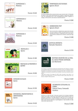 SUPERADAS 1                                        TEMPORADA DE PATHOS
   Maitena                                            Igancio Alcuri



                 Precio: $ 420
                                 En el humor de Ignacio Alcuri la dosis de ácido es por momentos letal. En Temporada
                                 de pathos el lector sentirá efectivamente que le disparan a quemarropa desde los
                                 sitios más insospechados pero se verá irremediablemente tentado a agradecer al
                                 verdugo. A ritmo de cómic, estos textos son altamente adictivos.
   SUPERADAS 2
   Maitena                                                                                    Precio: $ 280


                                                      SOBREDOSIS POP
                 Precio: $ 420                        Ignacio Alcuri
                                                      Este es el primer libro, reeditado ahora, Ignacio Alcuri demuele
                                                      con humor sardónico y mordaz una buena parte de los íconos
   SUPERADAS 3                                        culturales que marcaron a su generación, que es la que nació y
                                                      creció durante las décadas de los ochenta y noventa del siglo
   Maitena                                            pasado.
                                                                                              Precio: $ 180


                 Precio: $ 420                       JUSTICIA INFINITA
                                                     Salvador Banchero

        MAFALDA 1
        Quino                                                                                 Precio: $ 370



                 Precio: $ 180                               BUITRES DESPUÉS DE LA UNA.
                                                             EL CIELO PUEDE ESPERAR.
                                                             Leo Barizzoni
        MAFALDA & FRIENDS 8
        QUINO
                                 Una mirada a la intimidad de la banda más importante del rock uruguayo. La historia
                                 y la actualidad unidas por más de 20 años de amistad y música. Un cuidadoso registro
                                 fotográfico de Leo Barizzoni, que sigue a este grupo desde 1997. Entrevistas con sus
                                 integrantes recordando los comienzos de su amistad, sus primeros escenarios, discos
                 Precio: $ 200   y giras.
                                 “Aquí está el secreto. Tres amigos de toda la vida. Les gusta lo que hacen. Y se
                                 divierten como adolescentes. Es la única manera de llevar unidos tantos años” Leo
                                 Barizzoni. (Aguilar. Nota de prensa).

HUMANO SE NACE                                                                                Precio: $ 420
Quino

                                                              AGARRATE CATALINA. EL
                                                              LIBRO.
                 Precio: $ 350                                Valeria Tanco, Yamandú
                                                              Cardozo

POTENTES, PREPOTENTES E
IMPOTENTES                       Este libro es un diario de viaje. Un viaje que comenzó con el arranque de Agarrate
                                 Catalina como murga. O quizá antes, quizá empezó cuando Yamandú era chico y se
Quino                            disfrazaba de Superman, o de algo parecido. En todo caso, ya es un hecho que
                                 Agarrate Catalina marcó un antes y un después en la historia de la murga nacional.
                                 Vale la pena entonces detenerse en cada fotografía, en cada momento, en cada
                                 relato de este viaje alucinante.

                 Precio: $ 420                                                                Precio: $ 380
 