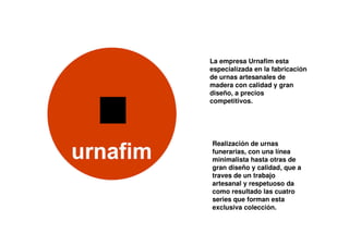 La empresa Urnafim esta
especialízada en la fabricación
de urnas artesanales de
madera con calidad y gran
diseño, a precios
competitivos.




Realización de urnas
funerarias, con una línea
minimalista hasta otras de
gran diseño y calidad, que a
traves de un trabajo
artesanal y respetuoso da
como resultado las cuatro
series que forman esta
exclusiva colección.
 