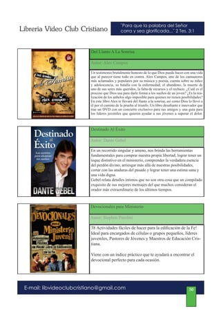 Libreria Video Club Cristiano                  ¨Para que la palabra del Señor
                                               corra y sea glorificada...¨ 2 Tes. 3:1



                          Del Llanto A La Sonrisa

                          Autor: Alex Campos

                          Un testimonio brutalmente honesto de lo que Dios puede hacer con una vida
                          que al parecer tiene todo en contra. Alex Campos, uno de los cantautores
                          más aclamados y populares por su música y poesía, cuenta sobre su niñez
                          y adolescencia, su batalla con la enfermedad, el abandono, la muerte de
                          uno de sus seres más queridos, la falta de recursos y el rechazo. ¿Cuál es el
                          proceso que Dios usa para darle forma a los sueños de un joven? ¿Es la rea-
                          lización de los anhelos algo imposible para quienes no tienen posibilidades?
                          En este libro Alex te llevará del llanto a la sonrisa, así como Dios lo llevó a
                          él por el camino de la prueba al triunfo. Un libro desafiante e innovador que
                          trae un DVD con un concierto exclusivo para sus amigos y una guía para
                          los líderes juveniles que quieren ayudar a sus jóvenes a superar el dolor.



                          Destinado Al Éxito

                          Autor: Dante Gebel

                          En un recorrido singular y ameno, nos brinda las herramientas
                          fundamentales para comprar nuestra propia libertad, lograr tener un
                          toque distintivo en el ministerio, comprender la verdadera esencia
                          del perdón divino, arriesgar más allá de nuestras posibilidades,
                          cortar con las ataduras del pasado y lograr tener una estima sana y
                          una vida digna.
                          Gebel relata detalles íntimos que no son otra cosa que un compilado
                          exquisito de sus mejores mensajes del que muchos consideran el
                          orador más extraordinario de los últimos tiempos.



                          Devocionales para Ministerio

                          Autor: Stephen Parolini

                          38 Actividades fáciles de hacer para la edificación de la Fe!
                          Ideal para encargados de células o grupos pequeños, líderes
                          juveniles, Pastores de Jóvenes y Maestros de Educación Cris-
                          tiana.

                          Viene con un índice práctico que te ayudará a encontrar el
                          devocional perfecto para cada ocasión.




 E-mail: libvideoclubcristiano@gmail.com                                                       50
 